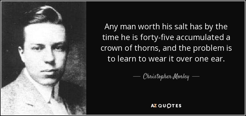 Any man worth his salt has by the time he is forty-five accumulated a crown of thorns, and the problem is to learn to wear it over one ear. - Christopher Morley