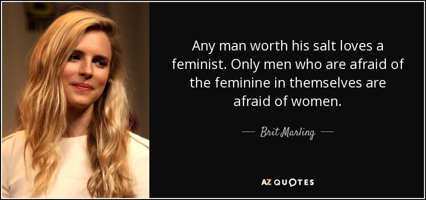 Any man worth his salt loves a feminist. Only men who are afraid of the feminine in themselves are afraid of women. - Brit Marling