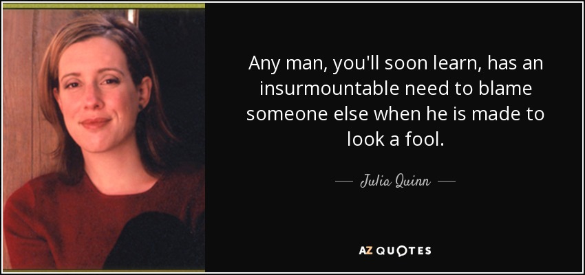 Any man, you'll soon learn, has an insurmountable need to blame someone else when he is made to look a fool. - Julia Quinn