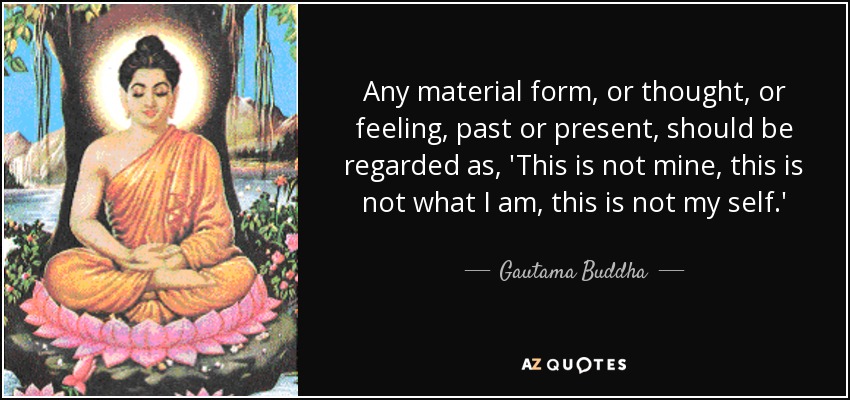 Any material form, or thought, or feeling, past or present, should be regarded as, 'This is not mine, this is not what I am, this is not my self.' - Gautama Buddha
