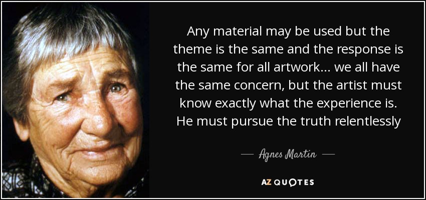 Any material may be used but the theme is the same and the response is the same for all artwork... we all have the same concern, but the artist must know exactly what the experience is. He must pursue the truth relentlessly - Agnes Martin