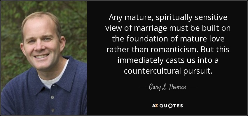 Any mature, spiritually sensitive view of marriage must be built on the foundation of mature love rather than romanticism. But this immediately casts us into a countercultural pursuit. - Gary L. Thomas