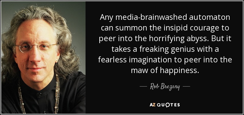 Any media-brainwashed automaton can summon the insipid courage to peer into the horrifying abyss. But it takes a freaking genius with a fearless imagination to peer into the maw of happiness. - Rob Brezsny