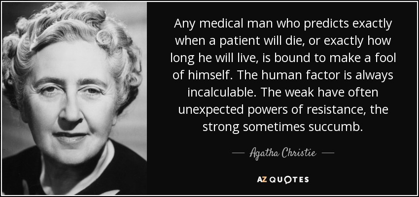 Any medical man who predicts exactly when a patient will die, or exactly how long he will live, is bound to make a fool of himself. The human factor is always incalculable. The weak have often unexpected powers of resistance, the strong sometimes succumb. - Agatha Christie