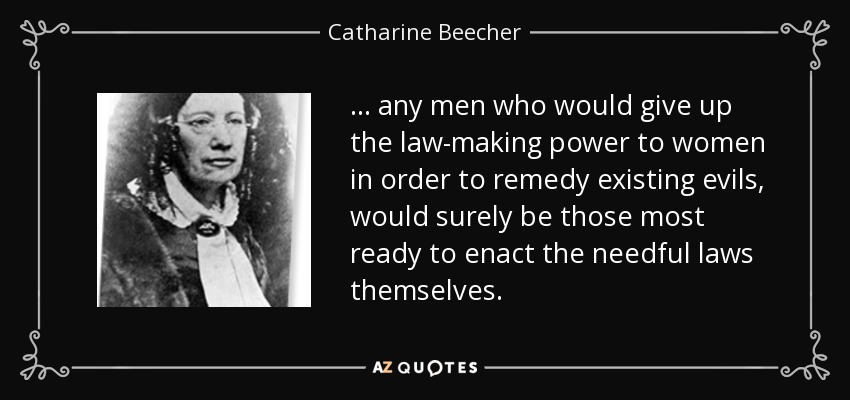... any men who would give up the law-making power to women in order to remedy existing evils, would surely be those most ready to enact the needful laws themselves. - Catharine Beecher
