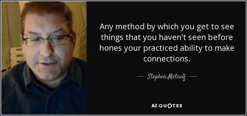 Any method by which you get to see things that you haven't seen before hones your practiced ability to make connections. - Stephen Metcalf