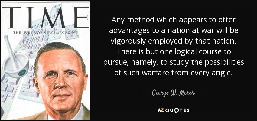 Any method which appears to offer advantages to a nation at war will be vigorously employed by that nation. There is but one logical course to pursue, namely, to study the possibilities of such warfare from every angle. - George W. Merck