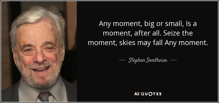 Any moment, big or small, Is a moment, after all. Seize the moment, skies may fall Any moment. - Stephen Sondheim