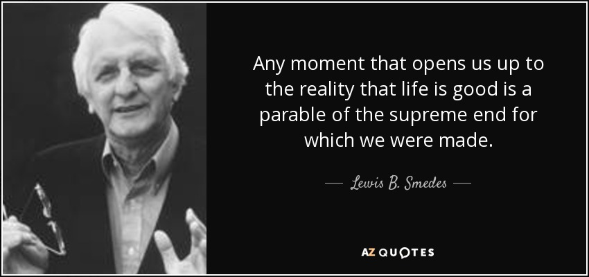 Any moment that opens us up to the reality that life is good is a parable of the supreme end for which we were made. - Lewis B. Smedes