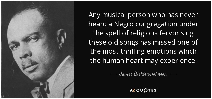 Any musical person who has never heard a Negro congregation under the spell of religious fervor sing these old songs has missed one of the most thrilling emotions which the human heart may experience. - James Weldon Johnson