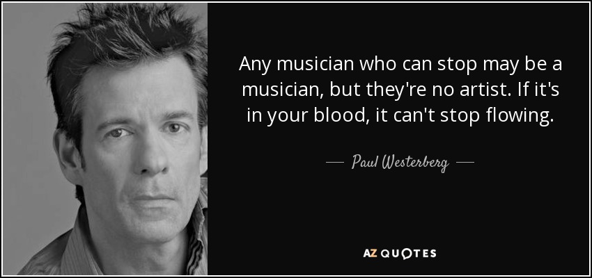 Any musician who can stop may be a musician, but they're no artist. If it's in your blood, it can't stop flowing. - Paul Westerberg