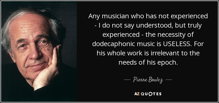Any musician who has not experienced - I do not say understood, but truly experienced - the necessity of dodecaphonic music is USELESS. For his whole work is irrelevant to the needs of his epoch. - Pierre Boulez