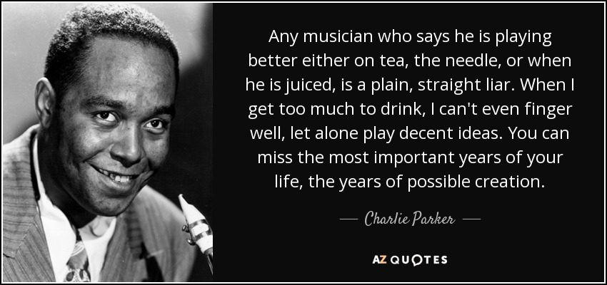 Any musician who says he is playing better either on tea, the needle, or when he is juiced, is a plain, straight liar. When I get too much to drink, I can't even finger well, let alone play decent ideas. You can miss the most important years of your life, the years of possible creation. - Charlie Parker