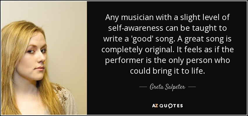 Any musician with a slight level of self-awareness can be taught to write a 'good' song. A great song is completely original. It feels as if the performer is the only person who could bring it to life. - Greta Salpeter