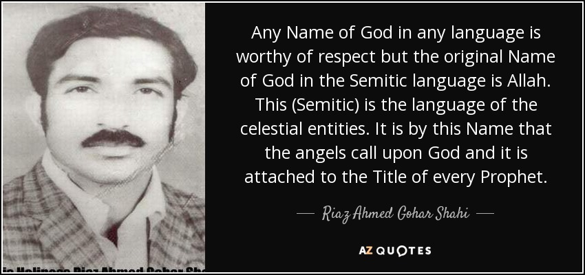 Any Name of God in any language is worthy of respect but the original Name of God in the Semitic language is Allah. This (Semitic) is the language of the celestial entities. It is by this Name that the angels call upon God and it is attached to the Title of every Prophet. - Riaz Ahmed Gohar Shahi