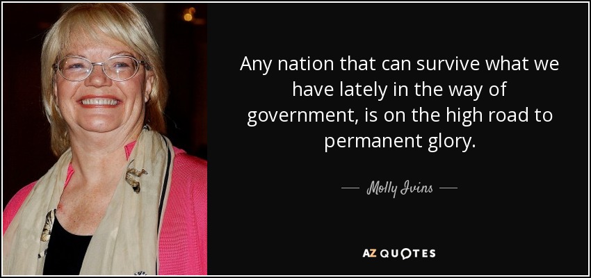 Any nation that can survive what we have lately in the way of government, is on the high road to permanent glory. - Molly Ivins