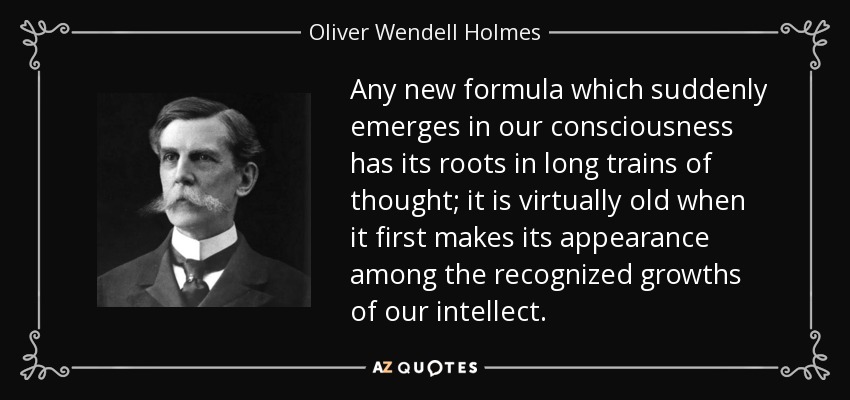 Any new formula which suddenly emerges in our consciousness has its roots in long trains of thought; it is virtually old when it first makes its appearance among the recognized growths of our intellect. - Oliver Wendell Holmes, Jr.