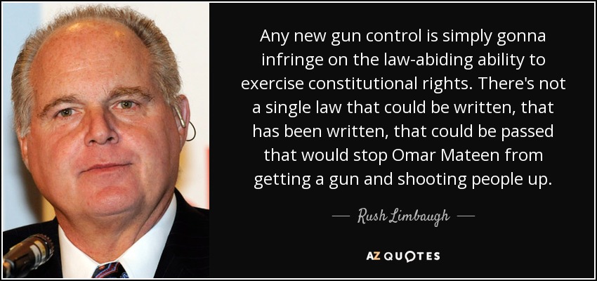 Any new gun control is simply gonna infringe on the law-abiding ability to exercise constitutional rights. There's not a single law that could be written, that has been written, that could be passed that would stop Omar Mateen from getting a gun and shooting people up. - Rush Limbaugh