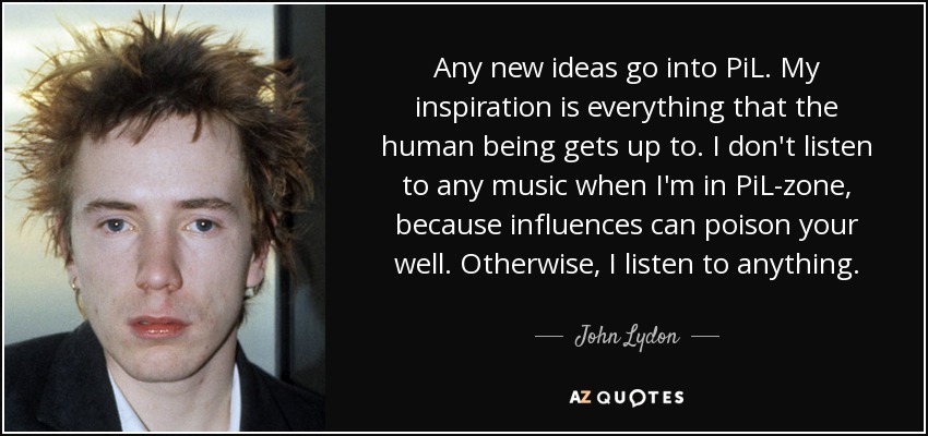 Any new ideas go into PiL. My inspiration is everything that the human being gets up to. I don't listen to any music when I'm in PiL-zone, because influences can poison your well. Otherwise, I listen to anything. - John Lydon