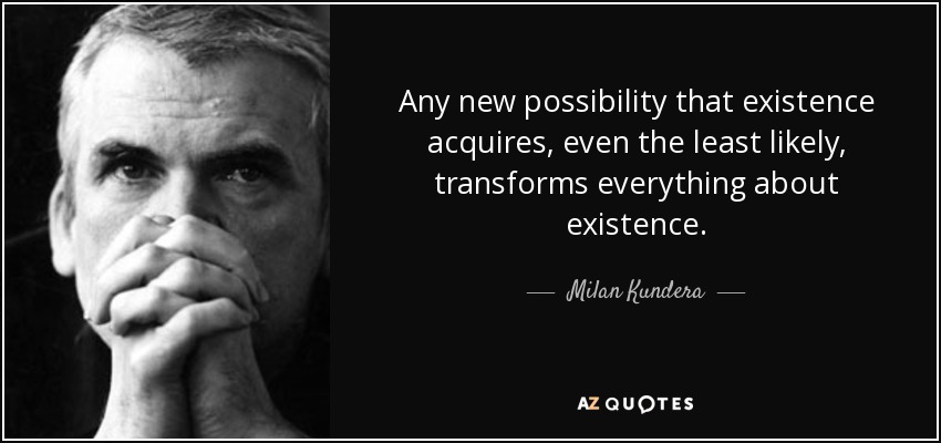 Any new possibility that existence acquires, even the least likely, transforms everything about existence. - Milan Kundera