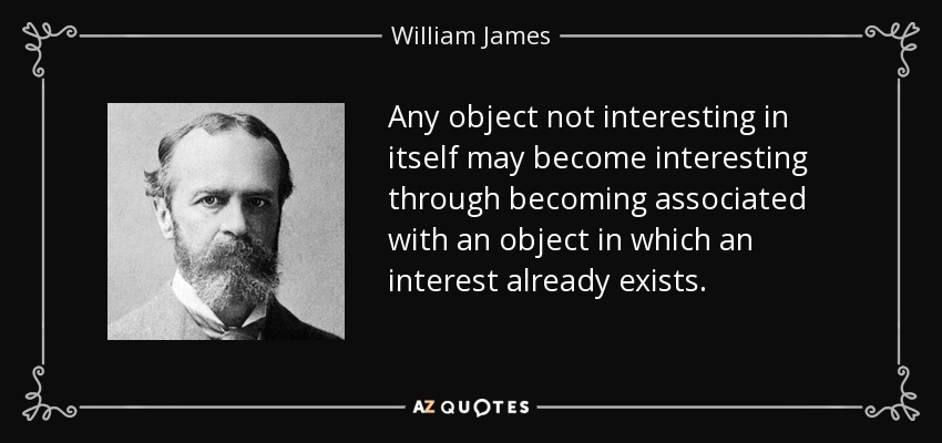 Any object not interesting in itself may become interesting through becoming associated with an object in which an interest already exists. - William James