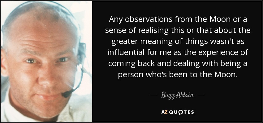 Any observations from the Moon or a sense of realising this or that about the greater meaning of things wasn't as influential for me as the experience of coming back and dealing with being a person who's been to the Moon. - Buzz Aldrin