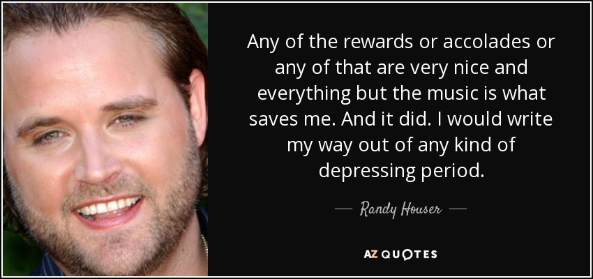 Any of the rewards or accolades or any of that are very nice and everything but the music is what saves me. And it did. I would write my way out of any kind of depressing period. - Randy Houser