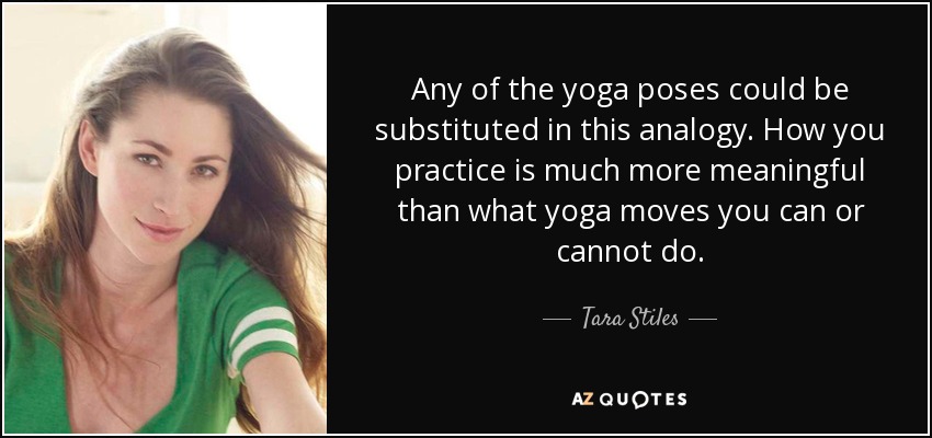 Any of the yoga poses could be substituted in this analogy. How you practice is much more meaningful than what yoga moves you can or cannot do. - Tara Stiles