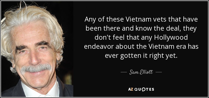 Any of these Vietnam vets that have been there and know the deal, they don't feel that any Hollywood endeavor about the Vietnam era has ever gotten it right yet. - Sam Elliott