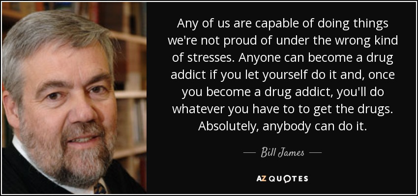 Any of us are capable of doing things we're not proud of under the wrong kind of stresses. Anyone can become a drug addict if you let yourself do it and, once you become a drug addict, you'll do whatever you have to to get the drugs. Absolutely, anybody can do it. - Bill James