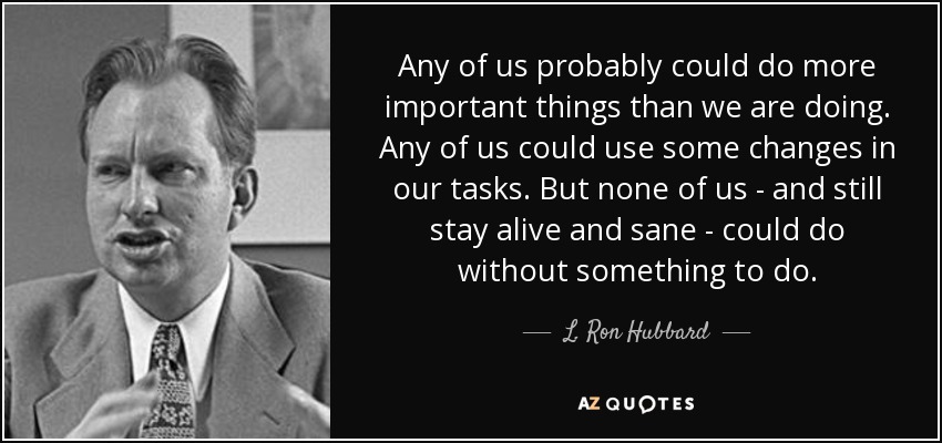 Any of us probably could do more important things than we are doing. Any of us could use some changes in our tasks. But none of us - and still stay alive and sane - could do without something to do. - L. Ron Hubbard