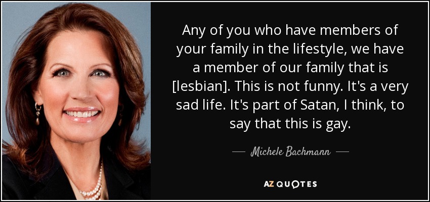 Any of you who have members of your family in the lifestyle, we have a member of our family that is [lesbian]. This is not funny. It's a very sad life. It's part of Satan, I think, to say that this is gay. - Michele Bachmann