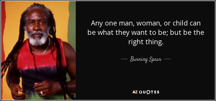 Any one man, woman, or child can be what they want to be; but be the right thing. - Burning Spear