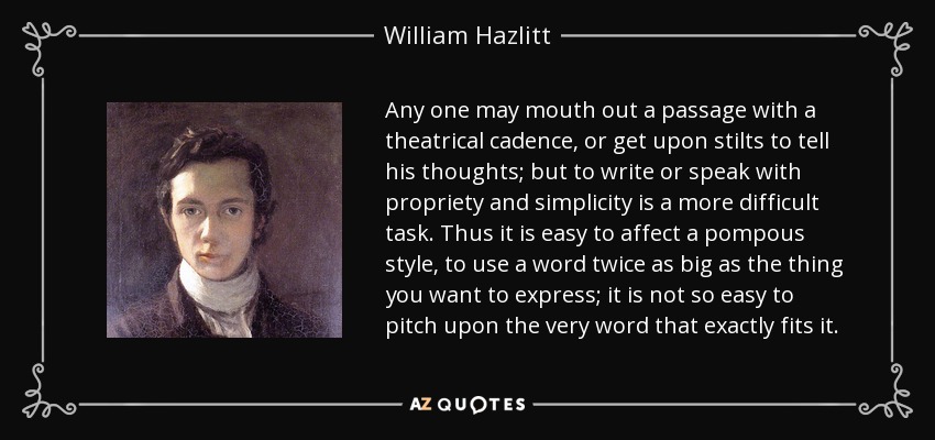 Any one may mouth out a passage with a theatrical cadence, or get upon stilts to tell his thoughts; but to write or speak with propriety and simplicity is a more difficult task. Thus it is easy to affect a pompous style, to use a word twice as big as the thing you want to express; it is not so easy to pitch upon the very word that exactly fits it. - William Hazlitt