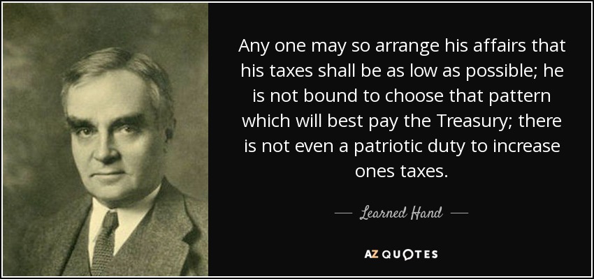 Any one may so arrange his affairs that his taxes shall be as low as possible; he is not bound to choose that pattern which will best pay the Treasury; there is not even a patriotic duty to increase ones taxes. - Learned Hand