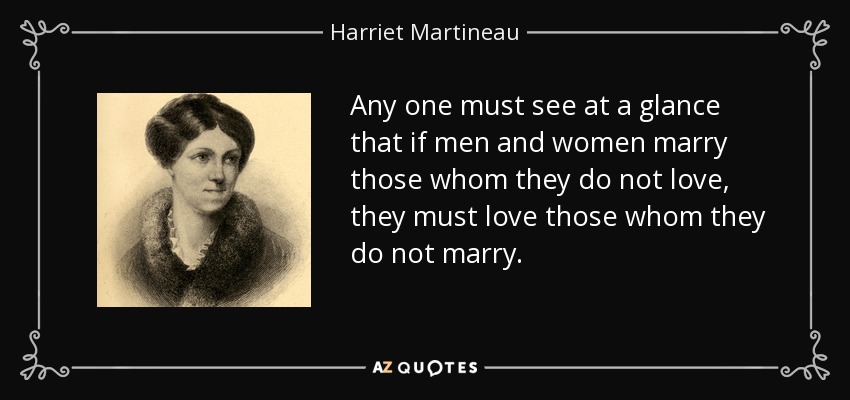 Any one must see at a glance that if men and women marry those whom they do not love, they must love those whom they do not marry. - Harriet Martineau