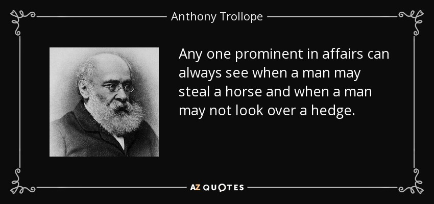 Any one prominent in affairs can always see when a man may steal a horse and when a man may not look over a hedge. - Anthony Trollope