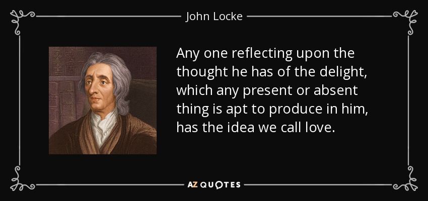 Any one reflecting upon the thought he has of the delight, which any present or absent thing is apt to produce in him, has the idea we call love. - John Locke