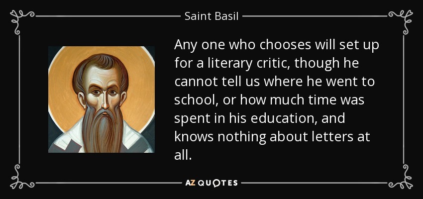 Any one who chooses will set up for a literary critic, though he cannot tell us where he went to school, or how much time was spent in his education, and knows nothing about letters at all. - Saint Basil