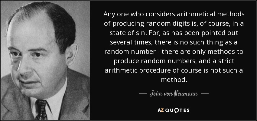 Any one who considers arithmetical methods of producing random digits is, of course, in a state of sin. For, as has been pointed out several times, there is no such thing as a random number - there are only methods to produce random numbers, and a strict arithmetic procedure of course is not such a method. - John von Neumann