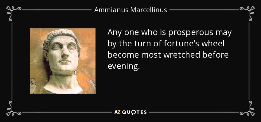 Any one who is prosperous may by the turn of fortune's wheel become most wretched before evening. - Ammianus Marcellinus