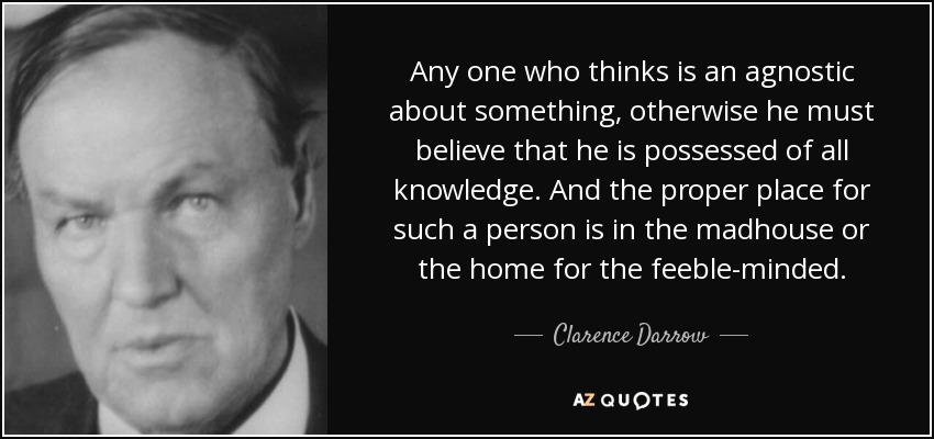 Any one who thinks is an agnostic about something, otherwise he must believe that he is possessed of all knowledge. And the proper place for such a person is in the madhouse or the home for the feeble-minded. - Clarence Darrow