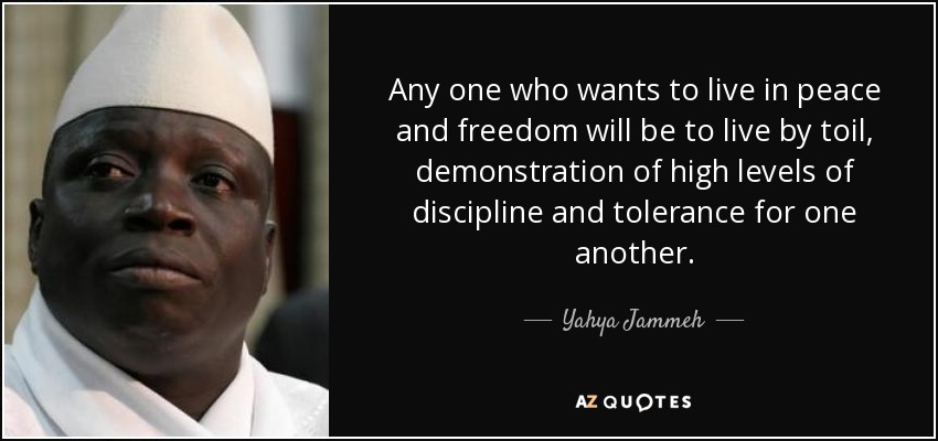 Any one who wants to live in peace and freedom will be to live by toil, demonstration of high levels of discipline and tolerance for one another. - Yahya Jammeh