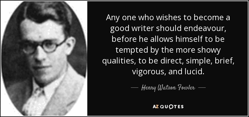 Any one who wishes to become a good writer should endeavour, before he allows himself to be tempted by the more showy qualities, to be direct, simple, brief, vigorous, and lucid. - Henry Watson Fowler