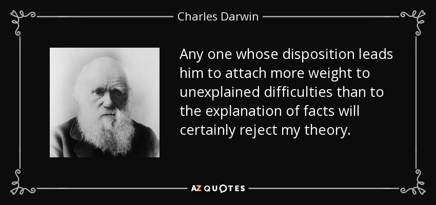 Any one whose disposition leads him to attach more weight to unexplained difficulties than to the explanation of facts will certainly reject my theory. - Charles Darwin