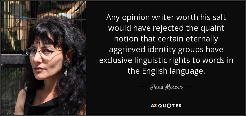 Any opinion writer worth his salt would have rejected the quaint notion that certain eternally aggrieved identity groups have exclusive linguistic rights to words in the English language. - Ilana Mercer