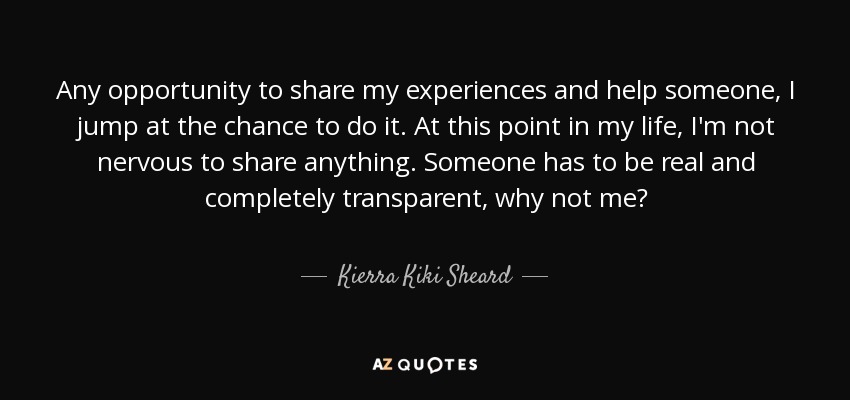 Any opportunity to share my experiences and help someone, I jump at the chance to do it. At this point in my life, I'm not nervous to share anything. Someone has to be real and completely transparent, why not me? - Kierra Kiki Sheard