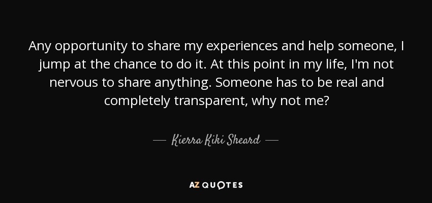 Any opportunity to share my experiences and help someone, I jump at the chance to do it. At this point in my life, I'm not nervous to share anything. Someone has to be real and completely transparent, why not me? - Kierra Kiki Sheard