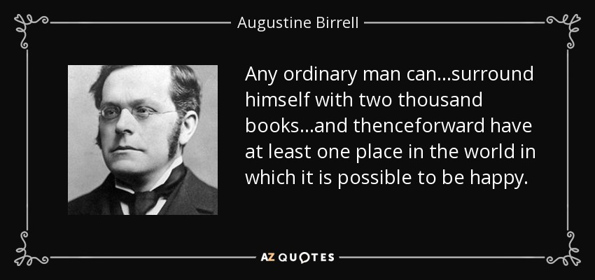 Any ordinary man can...surround himself with two thousand books...and thenceforward have at least one place in the world in which it is possible to be happy. - Augustine Birrell