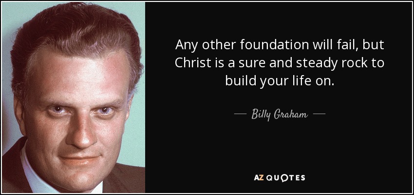 Any other foundation will fail, but Christ is a sure and steady rock to build your life on. - Billy Graham